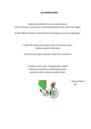 ELS PROFESSORS
Cada profe és diferent i ara us els presentaré.
Està el Francesc, i encara que no sap francès sempre està amb el seu anglès.
Arriba l’Alberto! Amb les seves bromes humorístiques que són magnífiques.
El profe de música és en Xavier, que ens ensenya música
mentre toquem instruments.
La Gemma no és gens estricte i sempre té un somriure.
La Clara va amb calma i li agrada ballar samba.
La Berta, la monitora és molt bona persona,
perquè ens dóna menjar per poder dinar.
Hanna Pedrera
6èC
 