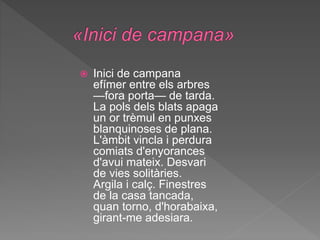  Inici de campana
efímer entre els arbres
—fora porta— de tarda.
La pols dels blats apaga
un or trèmul en punxes
blanquinoses de plana.
L'àmbit vincla i perdura
comiats d'enyorances
d'avui mateix. Desvari
de vies solitàries.
Argila i calç. Finestres
de la casa tancada,
quan torno, d'horabaixa,
girant-me adesiara.
 