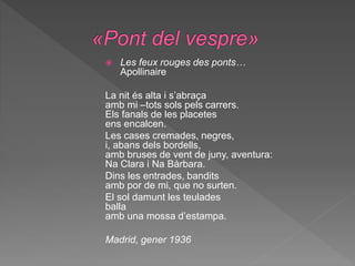  Les feux rouges des ponts…
Apollinaire
La nit és alta i s’abraça
amb mi –tots sols pels carrers.
Els fanals de les placetes
ens encalcen.
Les cases cremades, negres,
i, abans dels bordells,
amb bruses de vent de juny, aventura:
Na Clara i Na Bàrbara.
Dins les entrades, bandits
amb por de mi, que no surten.
El sol damunt les teulades
balla
amb una mossa d’estampa.
Madrid, gener 1936
 