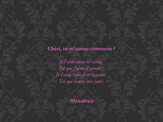 Chéri, tu m'aimes comment ? 
Je t'aime douce et câline, 
Toi que j'aime d'amour ; 
Je t'aime espiègle et taquine, 
Toi qui hantes mes jours. 
Maxalexiz 
 