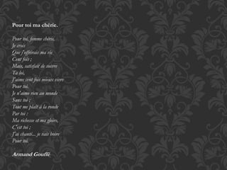 Pour toi ma chérie. 
Pour toi, femme chérie, 
Je crois 
Que j'offrirais ma vie 
Cent fois ; 
Mais, satisfait de suivre 
Ta loi, 
J'aime cent fois mieux vivre 
Pour toi. 
Je n'aime rien au monde 
Sans toi ; 
Tout me plaît à la ronde 
Par toi : 
Ma richesse et ma gloire, 
C'est toi ; 
J'ai chanté... je vais boire 
Pour toi. 
Armand Gouffé 
 