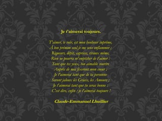Je t'aimerai toujours. 
T'aimer, te voir, est mon bonheur suprême, 
À ton prénom seul je me sens enflammer ; 
Rigueurs, dépit, caprices, rivaux même, 
Rien ne pourra m'empêcher de t'aimer : 
Tant que tes yeux, ton aimable sourire 
Auprès de moi fixeront mon coeur ; 
Je t'aimerai tant que de ta personne 
Seront jaloux les Grâces, les Amours ; 
Je t'aimerai tant que tu seras bonne : 
C'est dire, enfin : je t'aimerai toujours ! 
Claude-Emmanuel Lhuillier 
 