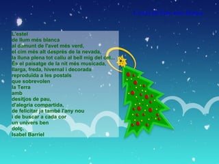 L'estel  de llum més blanca al damunt de l'avet més verd,  el cim més alt després de la nevada, la lluna plena tot caliu al bell mig del cel... És el paisatge de la nit més musicada, llarga, freda, hivernal i decorada reproduïda a les postals que sobrevolen  la Terra amb  desitjos de pau, d'alegria compartida, de felicitar ja també l'any nou i de buscar a cada cor un univers ben dolç. Isabel Barriel L'estel de llum més blanca   