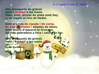 Una branqueta de grèvol, verd i  vermell  a les mans. Vesc, avet, pinyes de plata amb llaç: jo et regalo el ram de Nadal. h Amb aromes  de rosada i de camp, de nits estelades  i albades de blanc. Amb colors d'aquarel·la hivernal, de vida gebradora a fora i caliu a la llar. k Una branqueta de grèvol, verd i  vermell  a les mans. *** Isabel Barriel  Jo et regalo el ram de Nadal   