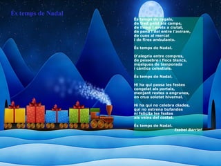 És temps de regals, de fred gèlid als camps, de llums i avets a ciutat, de pena i dol entre l'aviram, de cues al mercat i de fires ambulants. És temps de Nadal. D'alegria entre compres, de pessebre i flocs blancs, músiques de temporada i càntics celestials. És temps de Nadal. Hi ha qui passa les festes congelat als portals, menjant restes o engrunes, en crua soletat hivernal. Hi ha qui no celebra diades, qui no estrena bufandes ni felicita les festes als veïns del costat. És temps de Nadal. Isabel Barriel   És temps de Nadal 