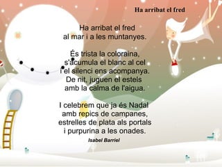     Ha arribat el fred al mar i a les muntanyes. És trista la coloraina, s'acumula el blanc al cel i el silenci ens acompanya. De nit, juguen el estels  amb la calma de l'aigua. I celebrem que ja és Nadal  amb repics de campanes, estrelles de plata als portals i purpurina a les onades. Isabel Barriel   Ha arribat el fred 