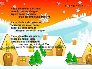 Nadal de polsim d'estrella, estrella de cara d'argent, argent de nit entelada              d'un cel amb lluna creixent. Nadal d'arboç de pessebre, pessebre de suro i paper, paper de seda pintada          d'aquell color tan lleuger. Nadal d'agulles de gebre, gebre de neula i torró, torró d'ametlla ensucrada              que ens portarà el vell Tió. Lola Casas. Poemes i cançons de les quatre estacions ARA VE NADAL! 