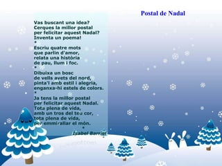 Vas buscant una idea? Cerques la millor postal per felicitar aquest Nadal? Inventa un poema! * Escriu quatre mots que parlin d'amor, relata una història de pau, llum i foc. * Dibuixa un bosc de vells avets del nord, pinta'l amb estil i alegria, enganxa-hi estels de colors. * Ja tens la millor postal per felicitar aquest Nadal. Tota plena de vida, amb un tros del teu cor, tota plena de vida, per emmirallar el món.                                  * Isabel Barriel   Postal de Nadal 