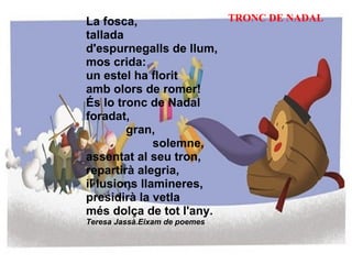 La fosca, tallada d'espurnegalls de llum, mos crida: un estel ha florit amb olors de romer! És lo tronc de Nadal foradat,              gran,                      solemne, assentat al seu tron, repartirà alegria, il·lusions llamineres, presidirà la vetla més dolça de tot l'any. Teresa Jassà.Eixam de poemes TRONC DE NADAL 