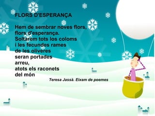 FLORS D'ESPERANÇA Hem de sembrar noves flors, flors d'esperança. Soltarem tots los coloms i les fecundes rames de les oliveres seran portades arreu, atots els raconets del món Teresa Jassà. Eixam de poemes 