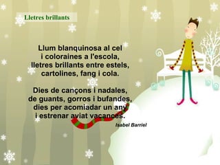 Llum blanquinosa al cel i coloraines a l'escola, lletres brillants entre estels, cartolines, fang i cola. Dies de cançons i nadales, de guants, gorros i bufandes, dies per acomiadar un any i estrenar aviat vacances. Isabel Barriel   Lletres brillants 