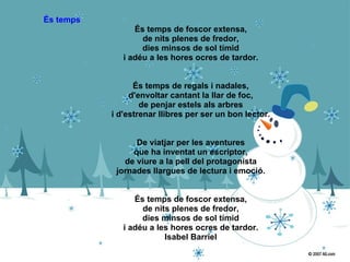 És temps   És temps de foscor extensa, de nits plenes de fredor, dies minsos de sol tímid i adéu a les hores ocres de tardor. És temps de regals i nadales, d'envoltar cantant la llar de foc, de penjar estels als arbres i d'estrenar llibres per ser un bon lector. De viatjar per les aventures que ha inventat un escriptor, de viure a la pell del protagonista jornades llargues de lectura i emoció. És temps de foscor extensa, de nits plenes de fredor, dies minsos de sol tímid i adéu a les hores ocres de tardor. Isabel Barriel 