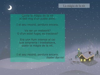 Queia la màgia de la nit al bell mig d'un poble antic. I el seu record, perdura encara. Va ser un meteorit? O d'un estel fugaç es tractava? Era una llum intensa al cel que sorprenia i trasbalsava, queia la màgia de la nit. I el seu record, perdura encara. Isabel Barriel   La màgia de la nit 