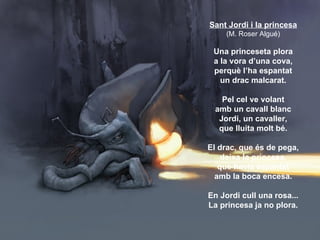 Sant Jordi i la princesa
     (M. Roser Algué)

 Una princeseta plora
 a la vora d’una cova,
 perquè l’ha espantat
   un d...