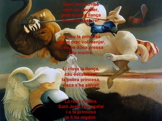 Sant Jordi arriba
   com un cavaller,
  amb la seva llança
  travessa el carrer.


  Ja veu la princesa
que el drac vol me...