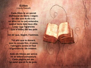El llibre
         (Joana Raspall)

   Cada llibre té un secret
disfressat de blanc i negre;
    tot allò que et diu a tu
...