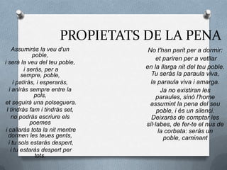 PROPIETATS DE LA PENA
Assumiràs la veu d'un
poble,
i serà la veu del teu poble,
i seràs, per a
sempre, poble,
i patiràs, i esperaràs,
i aniràs sempre entre la
pols,
et seguirà una polseguera.
I tindràs fam i tindràs set,
no podràs escriure els
poemes
i callaràs tota la nit mentre
dormen les teues gents,
i tu sols estaràs despert,
i tu estaràs despert per
tots.
No t'han parit per a dormir:
et pariren per a vetllar
en la llarga nit del teu poble.
Tu seràs la paraula viva,
la paraula viva i amarga.
Ja no existiran les
paraules, sinó l'home
assumint la pena del seu
poble, i és un silenci.
Deixaràs de comptar les
síl·labes, de fer-te el nus de
la corbata: seràs un
poble, caminant
 