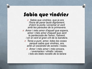 Sabia que vindries
O Sabia que vindries, que ja era
l'hora de parar taula dignament,
d'obrir la porta i enramar el vent
amb les paraules de la primavera.
O Amor i més amor d'aquell que espera,
amor i més amor d'aquell que sent
la pentecosta de l'amor, l'advent,
i en el vent el gran crit de la bandera.
O Tenia a punt, amor, totes les coses
perquè sabia que vindries, ara,
amb un escàndol de sonets i roses.
O Amor i més amor i més encara,
i avemaries i vitralls i aloses,
i tots els blats novells de la tarara
 