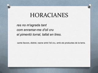 HORACIANES
res no m'agrada tant
com enramar-me d'oli cru
el pimentó torrat, tallat en tires.
cante llavors, distret, raone amb l'oli cru, amb els productes de la terra.
 
