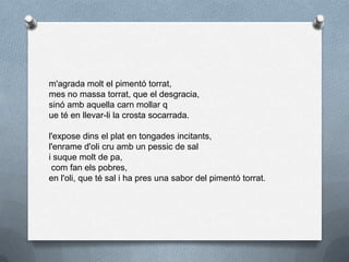 m'agrada molt el pimentó torrat,
mes no massa torrat, que el desgracia,
sinó amb aquella carn mollar q
ue té en llevar-li la crosta socarrada.
l'expose dins el plat en tongades incitants,
l'enrame d'oli cru amb un pessic de sal
i suque molt de pa,
com fan els pobres,
en l'oli, que té sal i ha pres una sabor del pimentó torrat.
 