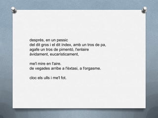 després, en un pessic
del dit gros i el dit índex, amb un tros de pa,
agafe un tros de pimentó, l'enlaire
àvidament, eucarísticament,
me'l mire en l'aire.
de vegades arribe a l'èxtasi, a l'orgasme.
cloc els ulls i me'l fot.
 