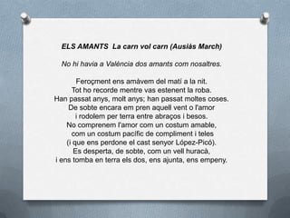 ELS AMANTS La carn vol carn (Ausiàs March)
No hi havia a València dos amants com nosaltres.
Feroçment ens amàvem del matí a la nit.
Tot ho recorde mentre vas estenent la roba.
Han passat anys, molt anys; han passat moltes coses.
De sobte encara em pren aquell vent o l'amor
i rodolem per terra entre abraços i besos.
No comprenem l'amor com un costum amable,
com un costum pacífic de compliment i teles
(i que ens perdone el cast senyor López-Picó).
Es desperta, de sobte, com un vell huracà,
i ens tomba en terra els dos, ens ajunta, ens empeny.
 