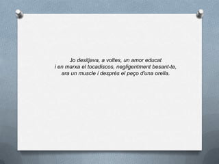 Jo desitjava, a voltes, un amor educat
i en marxa el tocadiscos, negligentment besant-te,
ara un muscle i després el peço d'una orella.
 