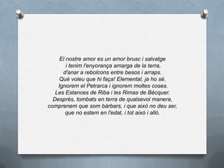 El nostre amor es un amor brusc i salvatge
i tenim l'enyorança amarga de la terra,
d'anar a rebolcons entre besos i arraps.
Què voleu que hi faça! Elemental, ja ho sé.
Ignorem el Petrarca i ignorem moltes coses.
Les Estances de Riba i les Rimas de Bécquer.
Després, tombats en terra de qualsevol manera,
comprenem que som bàrbars, i que això no deu ser,
que no estem en l'edat, i tot això i allò.
 