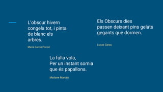L’obscur hivern
congela tot, i pinta
de blanc els
arbres.
Maria Garcia Pocoví
La fulla vola,
Per un instant somia
que és papallona.
Maitane Marcén.
Els Obscurs dies
passen deixant pins gelats
gegants que dormen.
Lucas Garau
 