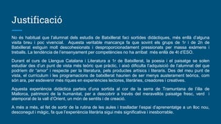 Justificació
No és habitual que l’alumnat dels estudis de Batxillerat faci sortides didàctiques, més enllà d’alguna
visita breu i poc vivencial. Aquesta veritable mancança fa que sovint els grups de 1r i de 2n de
Batxillerat estiguin molt descohesionats i desproporcionadament pressionats per massa exàmens i
treballs. La tendència de l’ensenyament per competències no ha arribat més enllà de 4t d’ESO.
Durant el curs de Llengua Catalana i Literatura a 1r de Batxillerat, la poesia i el paisatge se solen
estudiar des d’un punt de vista més teòric que pràctic, i això dificulta l’adquisició de l’alumnat del que
podríem dir “amor” i respecte per la literatura, pels productes artísics i literaris. Des del meu punt de
vista, el currículum i les programacions de batxillerat haurien de ser menys austerament teòrics, com
són ara, per esdevenir més riques en experiències lectores, literàries, creadores i creatives.
Aquesta experiència didàctica parteix d’una sortida al cor de la serra de Tramuntana de l’illa de
Mallorca, patrimoni de la humanitat, per a descobrir a través del meravellós paisatge fresc, verd i
atemporal de la vall d’Orient, un món de sentits i de creació.
A més a més, el fet de sortir de la rutina de les aules i traslladar l’espai d’aprenentatge a un lloc nou,
desconegut i màgic, fa que l’experiència literària sigui més significativa i inesborrable.
 