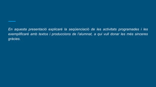 En aquesta presentació explicaré la seqüenciació de les activitats programades i les
exemplificaré amb textos i produccions de l’alumnat, a qui vull donar les més sinceres
gràcies.
 