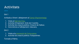 Activitats
DIA 1
Arribada a Orient i allotjament al Camp d’Aprenentatge.
1. Visita al Salt des Freu.
2. Activitat d’inspiració: Amb els 5 sentits.
3. Activitat de creació poètica: Creació de Haikus.
4. Convivència a l’allotjament i descans.
DIA 2
1. Visita a la possessió de Coma-sema.
2. Activitat de creació poètica: Fotopoemes.
Tornada a Palma.
 