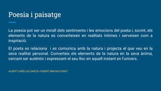 Poesia i paisatge
La poesia pot ser un mirall dels sentiments i les emocions del poeta i, sovint, els
elements de la natura es converteixen en realitats íntimes i serveixen com a
inspiració.
El poeta es relaciona i es comunica amb la natura i projecta el que veu en la
seva realitat personal. Converteix els elements de la natura en la seva ànima,
cercant ser autèntic i expressant el seu lloc en aquell instant en l'univers.
ALBERT CAÑELLAS GARCÍA i ROBERT MIKHAILOVSKIY
 
