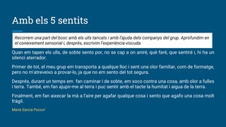 Amb els 5 sentits
Quan em tapen els ulls, de sobte sento por, no se cap a on aniré, què faré, que sentiré i, hi ha un
silenci aterrador.
Primer de tot, el meu grup em transporta a qualque lloc i sent una olor familiar, com de formatge,
pero no m'atreveixo a provar-lo, ja que no em sento del tot segura.
Després, durant un temps em fan caminar i de sobte, em xoco contra una cosa, amb olor a fulles
i terra. També, em fan ajupir-me al terra i puc sentir amb el tacte la humitat i aigua de la terra.
Finalment, em fan aixecar la mà a l’aire per agafar qualque cosa i sento que agafo una cosa molt
fràgil.
Maria Garcia Pocoví
Recorrem una part del bosc amb els ulls tancats i amb l’ajuda dels companys del grup. Aprofundim en
el coneixement sensorial i, després, escrivim l’experiència viscuda.
 