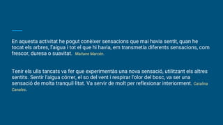 En aquesta activitat he pogut conèixer sensacions que mai havia sentit, quan he
tocat els arbres, l’aigua i tot el que hi havia, em transmetia diferents sensacions, com
frescor, duresa o suavitat. Maitane Marcén.
Tenir els ulls tancats va fer que experimentàs una nova sensació, utilitzant els altres
sentits. Sentir l'aigua córrer, el so del vent i respirar l'olor del bosc, va ser una
sensació de molta tranquil·litat. Va servir de molt per reflexionar interiorment. Catalina
Canales.
 