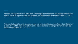Amb els ulls tapats ets a un altre món, un món ple de sensacions que captes amb els teus
sentits. Quan te tapen la vista, per exemple, els altres sentits es fan més “forts”. Daniel Castro.
Amb els ulls tapats he sentit sensacions que mai havia sentit ja que m'he fixat més en l'oïda i en
el tacte. He sentit la frescor de la terra en les meves mans i el so tranquil del vent movent les
branques dels arbres. Tiziano Franco Perelli.
 