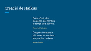 Creació de Haikus
Polsa d'estrelles
s'estenen per l'ombriu
al temps dels somnis.
Robert Mikhailovskiy
Després l'empenta
el torrent es subleva
les plantes creixen.
Albert Cañellas
 