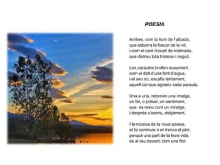 POESIAArribes, com la llum de l’albada,que esborra la foscor de la nit,i com el cant d’ocell de matinada,que distreu tota tristesa i neguit.Les paraules brollen suaument,com el doll d’una font d’aigua,i el seu so, escalfa lentament,aquell cor que agraeix cada paraula.Una a una, retornen una imatge,un fet, o potser, un sentiment,que  es reviu com un miratge,i després s’escriu, dolçament.I la música de la nova poesia,et fa somriure o et trenca el plor,perquè una part de la teva vida,és al teu davant, com una flor.