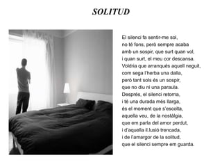 SOLITUDEl silenci fa sentir-me sol,no té fons, però sempre acabaamb un sospir, que surt quan vol,i quan surt, el meu cor descansa.Voldria que arranqués aquell neguit,com sega l’herba una dalla,però tant sols és un sospir,que no diu ni una paraula.Després, el silenci retorna,i té una durada més llarga,és el moment que s’escolta,aquella veu, de la nostàlgia,que em parla del amor perdut,i d’aquella il.lusió trencada,i de l’amargor de la solitud,que el silenci sempre em guarda.