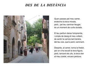 DES  DE  LA  DISTÀNCIAQuan passes pel meu carrer,endevino la teva mirada,però., pel teu caminar lleuger,és un moment de curta durada.El teu perfum deixa l’empremta,i omple de desig el meu voltant,de sentir la carícia tant tendra,del teu cos, que’s perd, caminant.Després, al carrer, torna la fredor,per on s’ha esvaït la teva figura,però, tancant els ulls, la teva oloral meu costat, encara perdura.