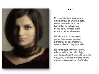 TUEl guspireig de la teva mirada,em fa pensar en una nit d’estiu,on els estels i la lluna clara,han trobat en la teva carael lloc ideal, com els ocellsel arbre, per fer el seu niu.Mirada bruna i transparent,sense fons, sense mentida,per gravar en el pensament,quelcom bonic, d’aquesta vida.És com trobar-te mirant l’infinit,a la vora de la mar, a la platja,amb l’aigua lliscant entre els teus dits,tot jugant, la imaginació i els sentits,mentre el batec del cor, ESCLATA!