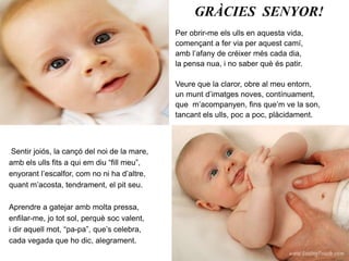 GRÀCIES  SENYOR!Per obrir-me els ulls en aquesta vida,començant a fer via per aquest camí,amb l’afany de créixer més cada dia,la pensa nua, i no saber què és patir.Veure que la claror, obre al meu entorn,un munt d’imatges noves, contínuament,que  m’acompanyen, fins que’m ve la son,tancant els ulls, poc a poc, plàcidament.. Sentir joiós, la cançó del noi de la mare,amb els ulls fits a qui em diu “fill meu”,enyorant l’escalfor, com no ni ha d’altre,quant m’acosta, tendrament, el pit seu.Aprendre a gatejar amb molta pressa,enfilar-me, jo tot sol, perquè soc valent,i dir aquell mot, “pa-pa”, que’s celebra,cada vegada que ho dic, alegrament.