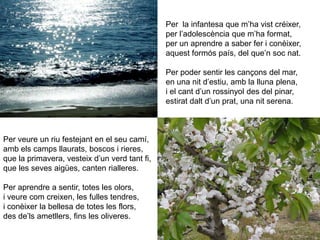 Per  la infantesa que m’ha vist créixer,per l’adolescència que m’ha format,per un aprendre a saber fer i conèixer,aquest formós país, del que’n soc nat.Per poder sentir les cançons del mar,en una nit d’estiu, amb la lluna plena,i el cant d’un rossinyol des del pinar,estirat dalt d’un prat, una nit serena.Per veure un riu festejant en el seu camí,amb els camps llaurats, boscos i rieres,que la primavera, vesteix d’un verd tant fi,que les seves aigües, canten rialleres.Per aprendre a sentir, totes les olors,i veure com creixen, les fulles tendres,i conèixer la bellesa de totes les flors,des de’ls ametllers, fins les oliveres.