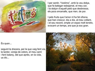 I per sentir, “t’estimo”, amb la veu dolça,que fa bategar esbojarrat, el meu cor,i la dolçor d’aquell petó que desbrossa,els pocs encenalls, que nien, de por.I pels fruits que l’amor m’ha fet ofrena,que han crescut, dia a dia, al meu voltant,i el seu record, omple un espai molt tendre,evocant un temps, ara que ja soc gran.És quan...seguint la drecera, per la que vaig fent via,la tardor, voreja de colors, el meu camíi fent balanç, del que aprés, en la vida,us dic...