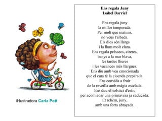 Ens regala Juny
                                       Isabel Barriel

                                           Ens regala juny
                                       la millor temporada.
                                       Per molt que matinis,
                                          no veus l'albada.
                                         Els dies són llargs
                                        i la llum molt clara.
                                   Ens regala préssecs, cireres,
                                       banys a la mar blava,
                                           les tardes lliures
                                   i les vacances més llargues.
                                  Ens diu amb veu emocionada
                               que el curs té la cloenda preparada.
                                        Ens convida a fruir
                                de la revetlla amb màgia estelada.
                                     Ens duu el solstici d'estiu
                           per acomiadar una primavera ja caducada.
il·lustradora Carla Pott                    Et rebem, juny,
                                      amb una forta abraçada.
 