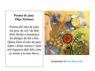 Poema de juny
      Olga Xirinacs

  Poema del mes de juny
  tot groc de sol i de blat
  lliris florits a muntanya
  les platges de bat a bat.
Quina llum el mes de juny
aspra i dolça encesa i clara
mil fogueres dalt dels cims
 es miren a la mar blava.

                               il·lustración d'Anna Silivonchik
 