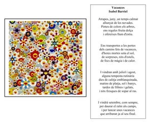 Vacances
        Isabel Barriel

Atrapes, juny, un temps calmat
   allunyat de les nevades.
  Pintes de colors els arbres,
    ens regales fruita dolça
   i ofereixes llum d'estiu.


  Ens transportes a les portes
 dels camins fets de vacances,
   d'hores mortes sota el sol,
   de sorpreses, nits d'estels,
  de focs de màgia i de calor.


 I vindran amb juliol i agost,
   alguna tempesta rutinària
dies de calitja emblanquinada,
 matins de platja, sol i banys,
   tardes de llibres i gelats,
i nits fresques de sopar al ras.


I vindrà setembre, com sempre,
  per daurar el raïm als camps,
   i per tancar unes vacances
  que arribaran ja al seu final.
 