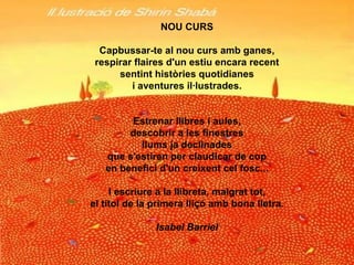 NOU CURS Capbussar-te al nou curs amb ganes, respirar flaires d'un estiu encara recent sentint històries quotidianes i aventures il·lustrades. Estrenar llibres i aules, descobrir a les finestres llums ja declinades que s'estiren per claudicar de cop en benefici d'un creixent cel fosc... I escriure a la llibreta, malgrat tot, el títol de la primera lliçó amb bona lletra. Isabel Barriel 