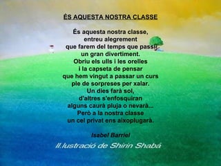 ÉS AQUESTA NOSTRA CLASSE És aquesta nostra classe, entreu alegrement que farem del temps que passi un gran divertiment. Obriu els ulls i les orelles i la capseta de pensar que hem vingut a passar un curs ple de sorpreses per xalar. Un dies farà sol, d'altres s'enfosquiran alguns caurà pluja o nevarà... Però a la nostra classe un cel privat ens aixoplugarà. Isabel Barriel 