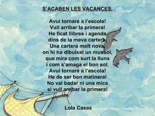 S’ACABEN LES VACANCES. Avui tornaré a l’escola! Vull arribar la primera! He ficat llibres i agenda dins de la meva cartera. Una cartera molt nova, on hi ha dibuixat un mussol, que mira com surt la lluna i com s’amaga el bon sol. Avui tornaré a l’escola! He de ser ben matinera! No val badar ni una mica si vull arribar la primera!   Lola Casas 